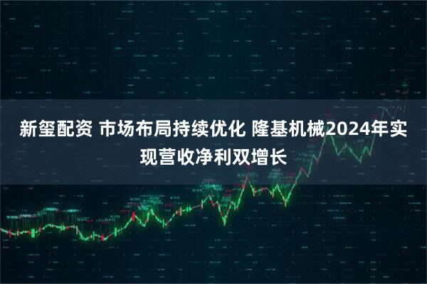 新玺配资 市场布局持续优化 隆基机械2024年实现营收净利双增长