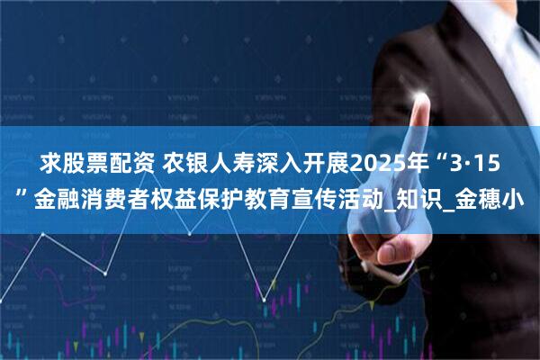 求股票配资 农银人寿深入开展2025年“3·15”金融消费者权益保护教育宣传活动_知识_金穗小