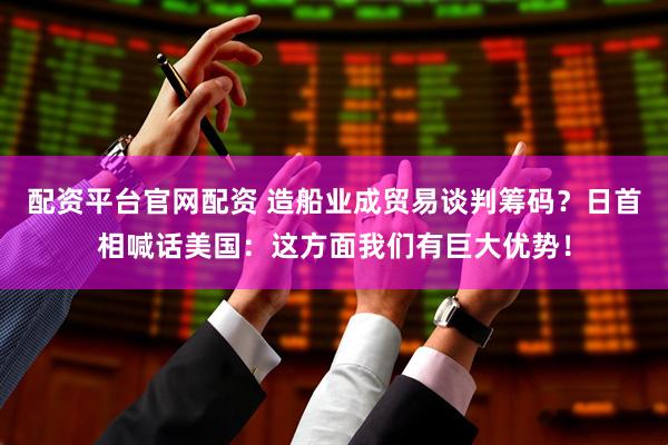 配资平台官网配资 造船业成贸易谈判筹码？日首相喊话美国：这方面我们有巨大优势！