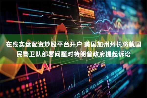在线实盘配资炒股平台开户 美国加州州长将就国民警卫队部署问题对特朗普政府提起诉讼