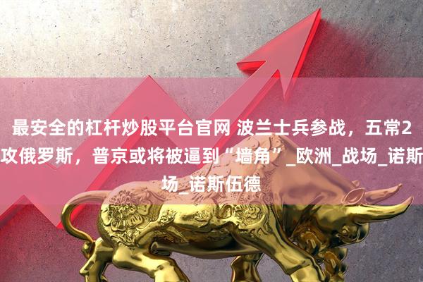 最安全的杠杆炒股平台官网 波兰士兵参战，五常2国围攻俄罗斯，普京或将被逼到“墙角”_欧洲_战场_诺斯伍德