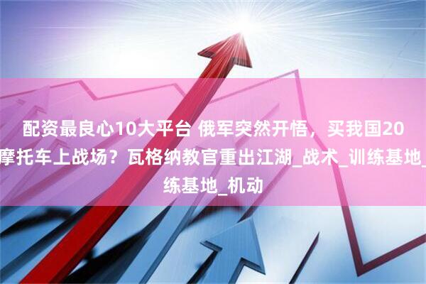 配资最良心10大平台 俄军突然开悟，买我国20万辆摩托车上战场？瓦格纳教官重出江湖_战术_训练基地_机动