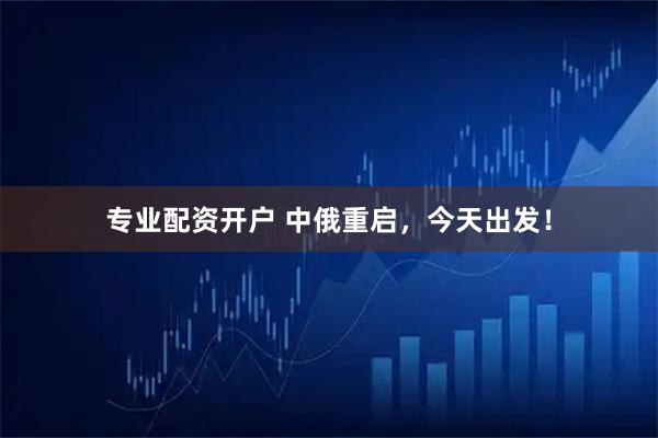 专业配资开户 中俄重启，今天出发！