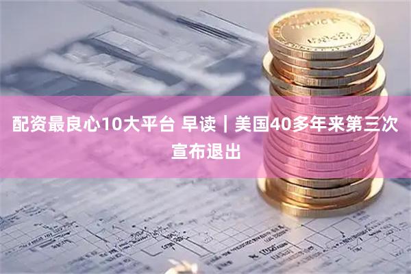 配资最良心10大平台 早读｜美国40多年来第三次宣布退出