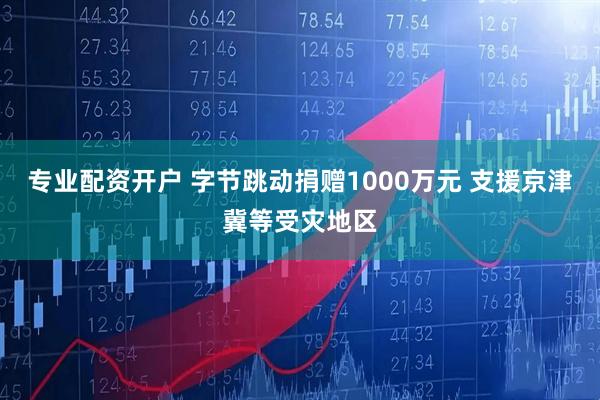 专业配资开户 字节跳动捐赠1000万元 支援京津冀等受灾地区