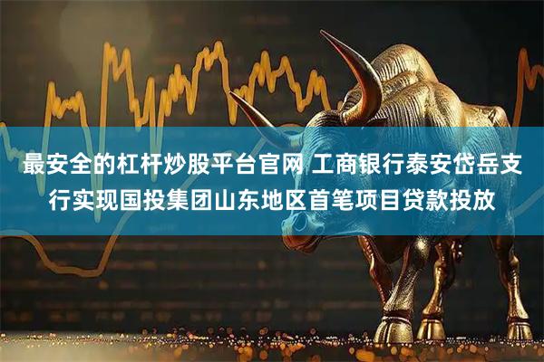 最安全的杠杆炒股平台官网 工商银行泰安岱岳支行实现国投集团山东地区首笔项目贷款投放