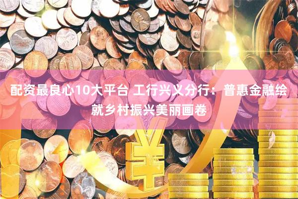 配资最良心10大平台 工行兴义分行：普惠金融绘就乡村振兴美丽画卷
