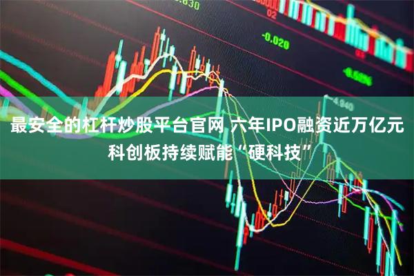 最安全的杠杆炒股平台官网 六年IPO融资近万亿元 科创板持续赋能“硬科技”