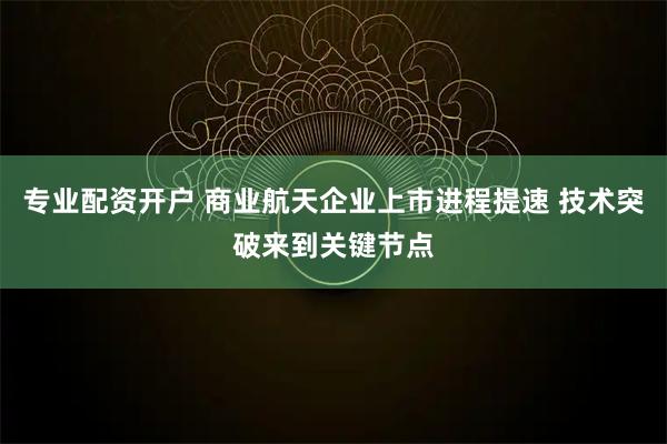 专业配资开户 商业航天企业上市进程提速 技术突破来到关键节点