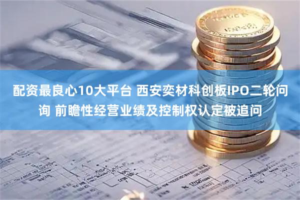 配资最良心10大平台 西安奕材科创板IPO二轮问询 前瞻性经营业绩及控制权认定被追问
