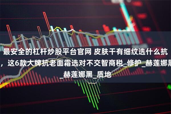 最安全的杠杆炒股平台官网 皮肤干有细纹选什么抗老面霜，这6款大牌抗老面霜选对不交智商税_修护_赫莲娜黑_质地