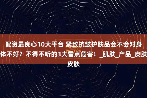 配资最良心10大平台 紧致抗皱护肤品会不会对身体不好？不得不听的3大雷点危害！_肌肤_产品_皮肤