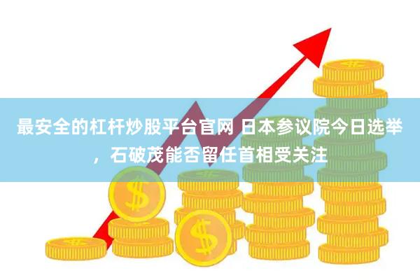 最安全的杠杆炒股平台官网 日本参议院今日选举，石破茂能否留任首相受关注