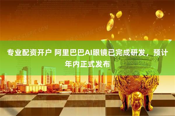 专业配资开户 阿里巴巴AI眼镜已完成研发，预计年内正式发布