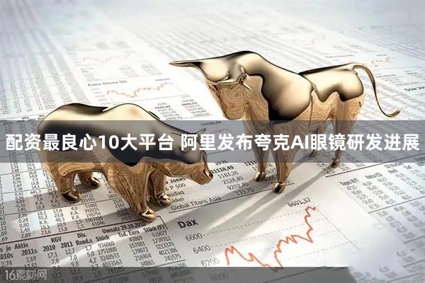配资最良心10大平台 阿里发布夸克AI眼镜研发进展