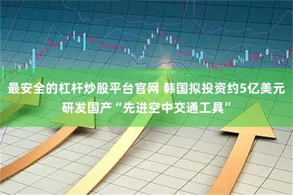 最安全的杠杆炒股平台官网 韩国拟投资约5亿美元研发国产“先进空中交通工具”