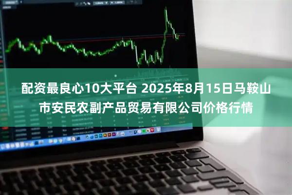 配资最良心10大平台 2025年8月15日马鞍山市安民农副产品贸易有限公司价格行情
