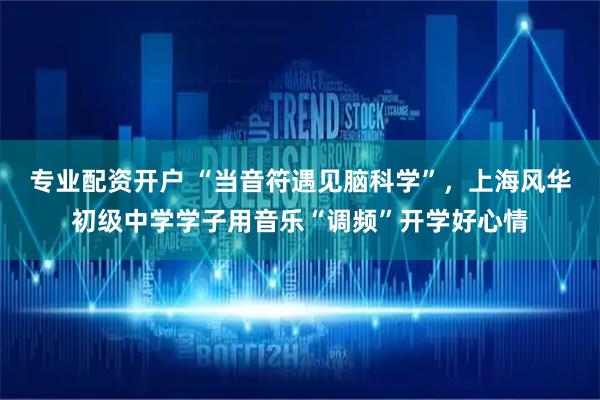 专业配资开户 “当音符遇见脑科学”，上海风华初级中学学子用音乐“调频”开学好心情