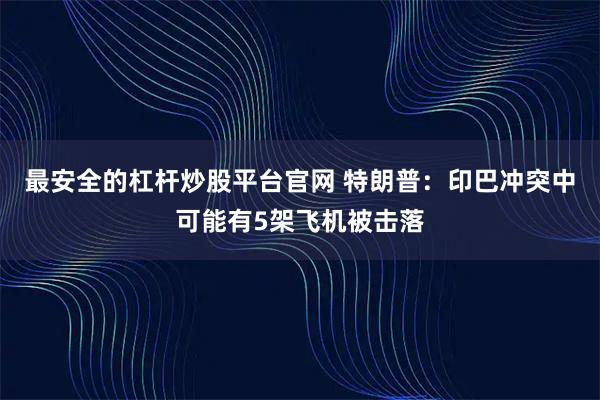 最安全的杠杆炒股平台官网 特朗普：印巴冲突中可能有5架飞机被击落