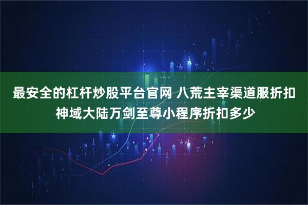 最安全的杠杆炒股平台官网 八荒主宰渠道服折扣 神域大陆万剑至尊小程序折扣多少