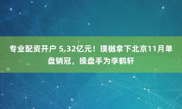 专业配资开户 5.32亿元！璞樾拿下北京11月单盘销冠，操盘手为李鹤轩