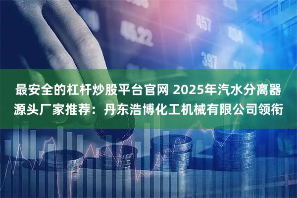 最安全的杠杆炒股平台官网 2025年汽水分离器源头厂家推荐：丹东浩博化工机械有限公司领衔