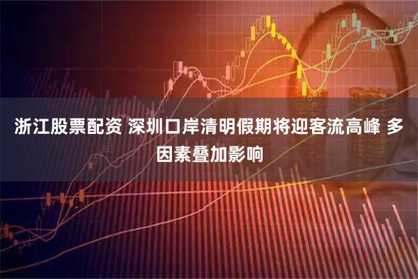 浙江股票配资 深圳口岸清明假期将迎客流高峰 多因素叠加影响