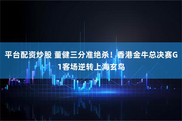 平台配资炒股 董健三分准绝杀！香港金牛总决赛G1客场逆转上海玄鸟