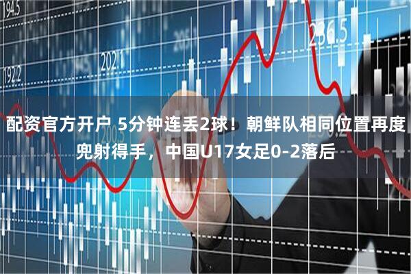 配资官方开户 5分钟连丢2球！朝鲜队相同位置再度兜射得手，中国U17女足0-2落后