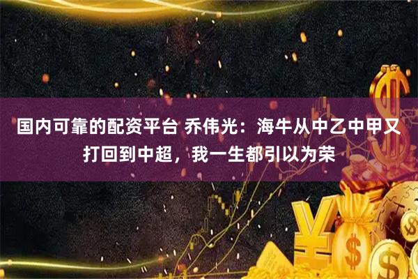 国内可靠的配资平台 乔伟光：海牛从中乙中甲又打回到中超，我一生都引以为荣