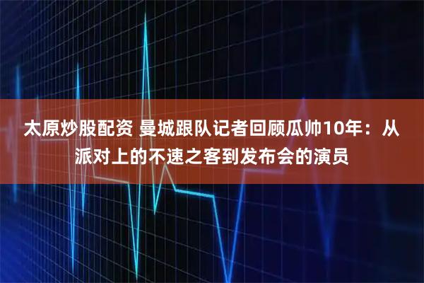 太原炒股配资 曼城跟队记者回顾瓜帅10年：从派对上的不速之客到发布会的演员