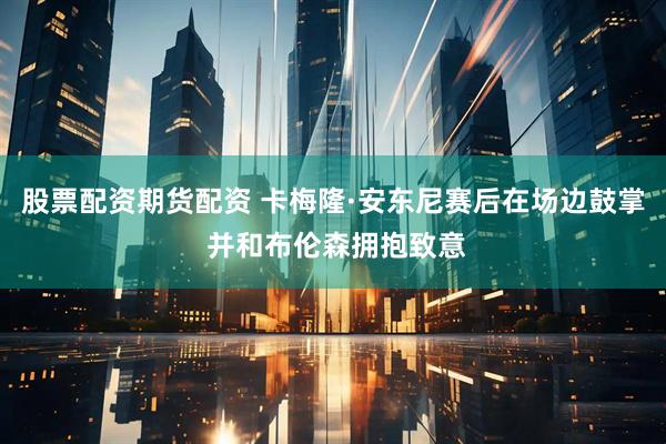 股票配资期货配资 卡梅隆·安东尼赛后在场边鼓掌 并和布伦森拥抱致意