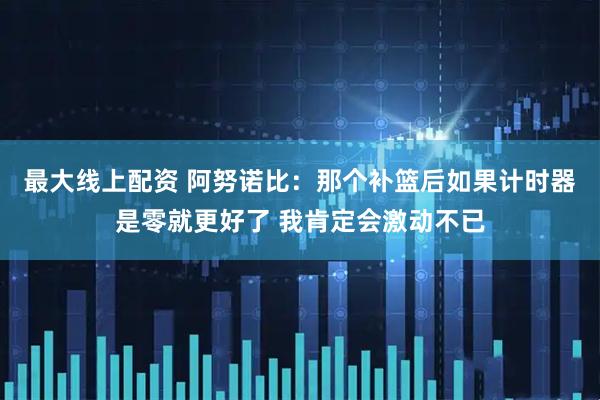 最大线上配资 阿努诺比：那个补篮后如果计时器是零就更好了 我肯定会激动不已