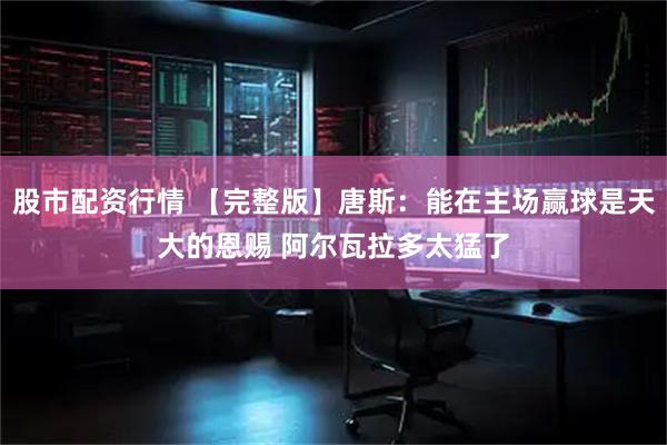 股市配资行情 【完整版】唐斯：能在主场赢球是天大的恩赐 阿尔瓦拉多太猛了