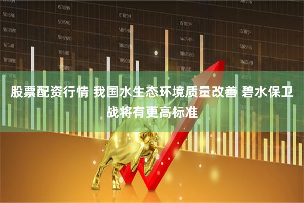 股票配资行情 我国水生态环境质量改善 碧水保卫战将有更高标准