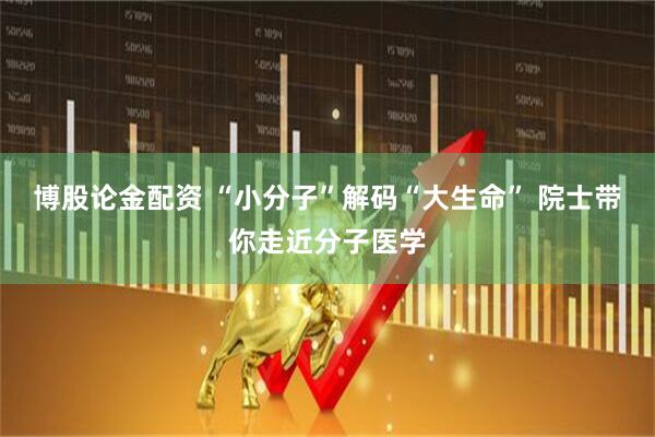 博股论金配资 “小分子”解码“大生命” 院士带你走近分子医学