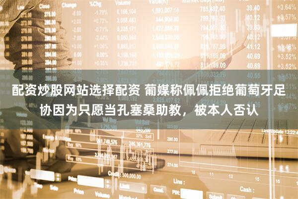 配资炒股网站选择配资 葡媒称佩佩拒绝葡萄牙足协因为只愿当孔塞桑助教,被本人否认