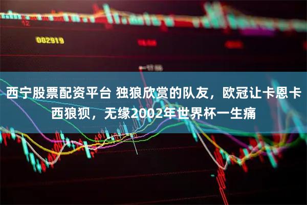 西宁股票配资平台 独狼欣赏的队友，欧冠让卡恩卡西狼狈，无缘2002年世界杯一生痛