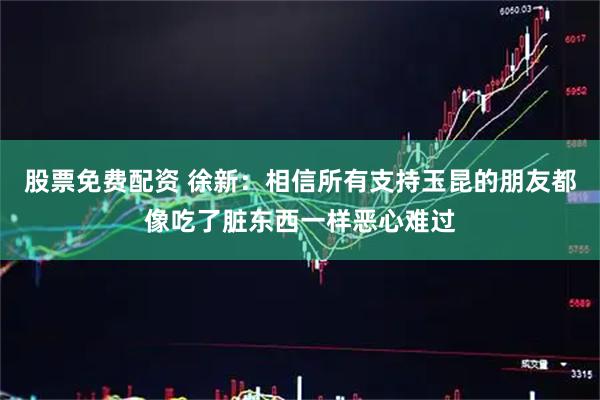 股票免费配资 徐新：相信所有支持玉昆的朋友都像吃了脏东西一样恶心难过