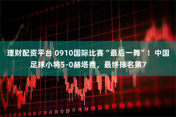 理财配资平台 0910国际比赛“最后一舞”！中国足球小将5-0赫塔费，最终排名第7