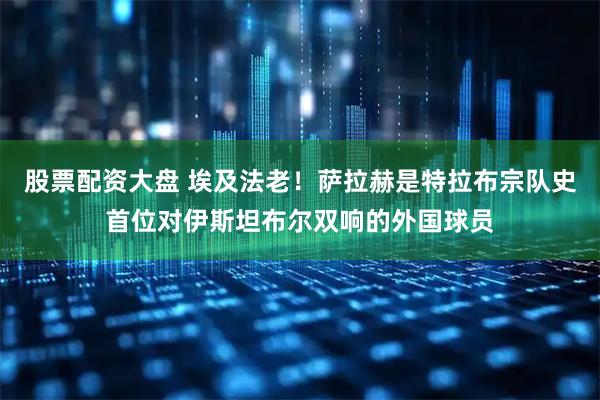 股票配资大盘 埃及法老！萨拉赫是特拉布宗队史首位对伊斯坦布尔双响的外国球员