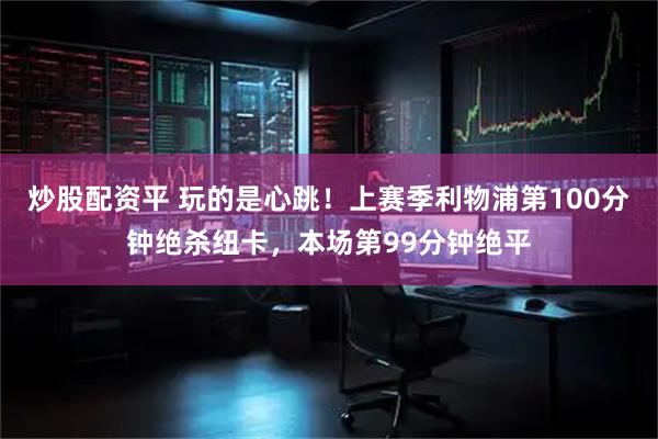 炒股配资平 玩的是心跳！上赛季利物浦第100分钟绝杀纽卡，本场第99分钟绝平