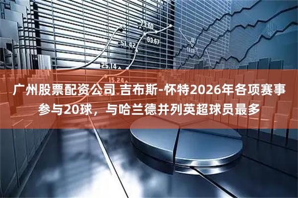 广州股票配资公司 吉布斯-怀特2026年各项赛事参与20球，与哈兰德并列英超球员最多
