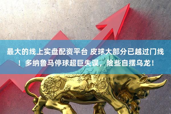 最大的线上实盘配资平台 皮球大部分已越过门线！多纳鲁马停球超巨失误，险些自摆乌龙！