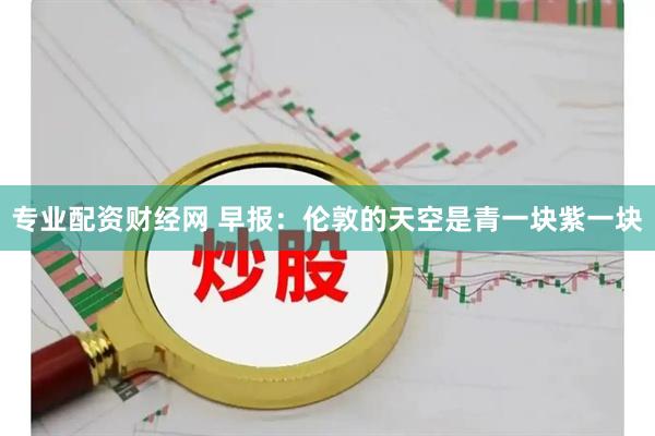 专业配资财经网 早报：伦敦的天空是青一块紫一块