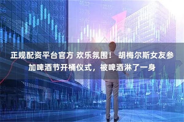正规配资平台官方 欢乐氛围！ 胡梅尔斯女友参加啤酒节开桶仪式，被啤酒淋了一身