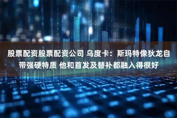 股票配资股票配资公司 乌度卡：斯玛特像狄龙自带强硬特质 他和首发及替补都融入得很好