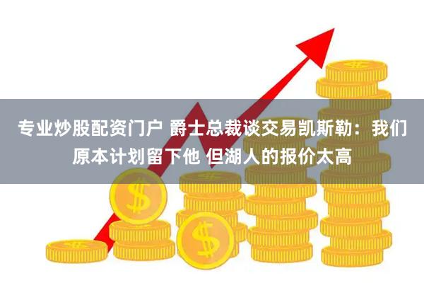 专业炒股配资门户 爵士总裁谈交易凯斯勒：我们原本计划留下他 但湖人的报价太高